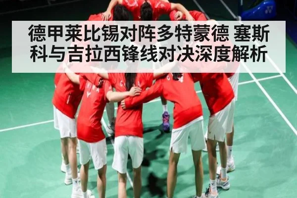 德甲莱比锡对阵多特蒙德 塞斯科与吉拉西锋线对决深度解析