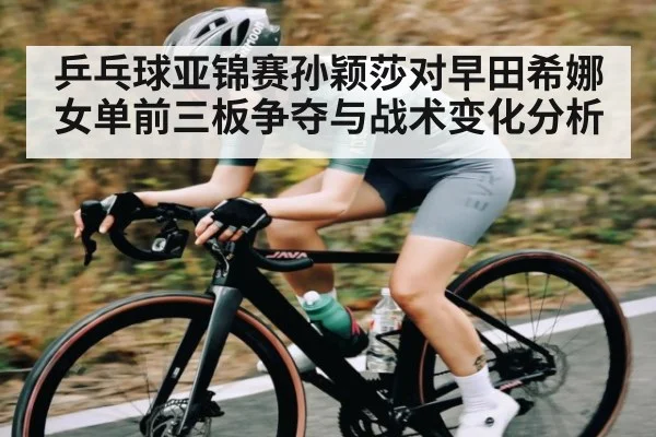 乒乓球亚锦赛孙颖莎对早田希娜女单前三板争夺与战术变化分析